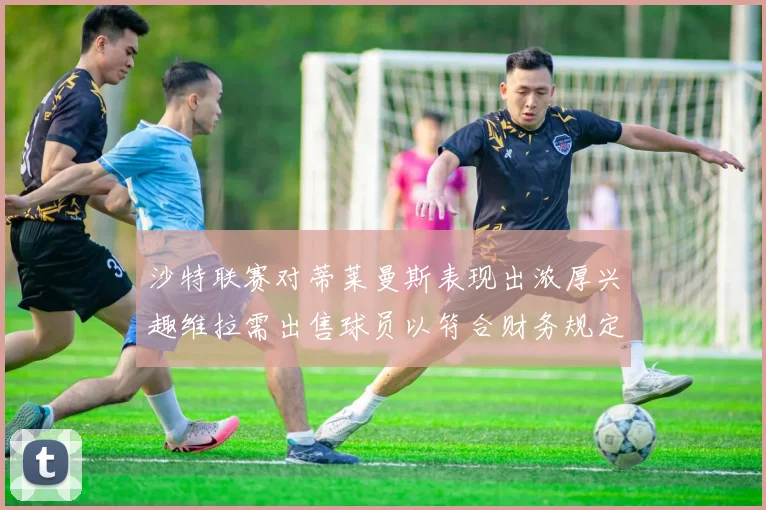 沙特联赛对蒂莱曼斯表现出浓厚兴趣维拉需出售球员以符合财务规定