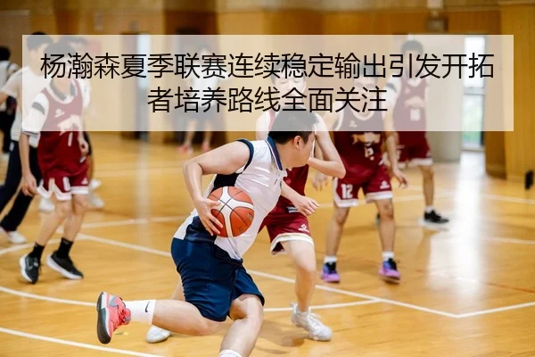 杨瀚森夏季联赛连续稳定输出引发开拓者培养路线全面关注